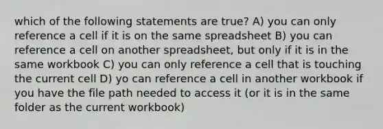 which of the following statements are true? A) you can only reference a cell if it is on the same spreadsheet B) you can reference a cell on another spreadsheet, but only if it is in the same workbook C) you can only reference a cell that is touching the current cell D) yo can reference a cell in another workbook if you have the file path needed to access it (or it is in the same folder as the current workbook)