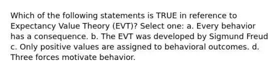 Which of the following statements is TRUE in reference to Expectancy Value Theory (EVT)? Select one: a. Every behavior has a consequence. b. The EVT was developed by Sigmund Freud c. Only positive values are assigned to behavioral outcomes. d. Three forces motivate behavior.