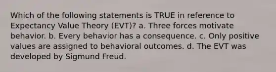 Which of the following statements is TRUE in reference to Expectancy Value Theory (EVT)? a. Three forces motivate behavior. b. Every behavior has a consequence. c. Only positive values are assigned to behavioral outcomes. d. The EVT was developed by Sigmund Freud.