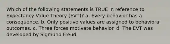 Which of the following statements is TRUE in reference to Expectancy Value Theory (EVT)? a. Every behavior has a consequence. b. Only positive values are assigned to behavioral outcomes. c. Three forces motivate behavior. d. The EVT was developed by Sigmund Freud.