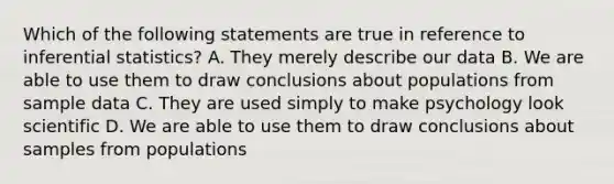 Which of the following statements are true in reference to inferential statistics? A. They merely describe our data B. We are able to use them to draw conclusions about populations from sample data C. They are used simply to make psychology look scientific D. We are able to use them to draw conclusions about samples from populations