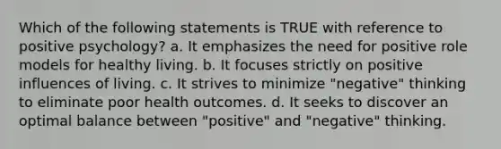 Which of the following statements is TRUE with reference to positive psychology? a. It emphasizes the need for positive role models for healthy living. b. It focuses strictly on positive influences of living. c. It strives to minimize "negative" thinking to eliminate poor health outcomes. d. It seeks to discover an optimal balance between "positive" and "negative" thinking.