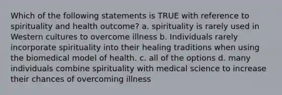 Which of the following statements is TRUE with reference to spirituality and health outcome? a. spirituality is rarely used in Western cultures to overcome illness b. Individuals rarely incorporate spirituality into their healing traditions when using the biomedical model of health. c. all of the options d. many individuals combine spirituality with medical science to increase their chances of overcoming illness