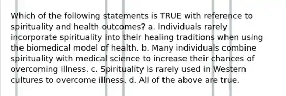 Which of the following statements is TRUE with reference to spirituality and health outcomes? a. Individuals rarely incorporate spirituality into their healing traditions when using the biomedical model of health. b. Many individuals combine spirituality with medical science to increase their chances of overcoming illness. c. Spirituality is rarely used in Western cultures to overcome illness. d. All of the above are true.