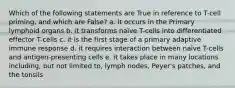 Which of the following statements are True in reference to T-cell priming, and which are False? a. it occurs in the Primary lymphoid organs b. it transforms naïve T-cells into differentiated effector T-cells c. it is the first stage of a primary adaptive immune response d. it requires interaction between naïve T-cells and antigen-presenting cells e. it takes place in many locations including, but not limited to, lymph nodes, Peyer's patches, and the tonsils