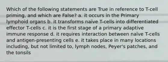 Which of the following statements are True in reference to T-cell priming, and which are False? a. it occurs in the Primary lymphoid organs b. it transforms naïve T-cells into differentiated effector T-cells c. it is the first stage of a primary adaptive immune response d. it requires interaction between naïve T-cells and antigen-presenting cells e. it takes place in many locations including, but not limited to, lymph nodes, Peyer's patches, and the tonsils