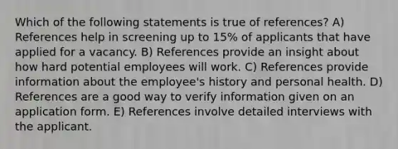 Which of the following statements is true of references? A) References help in screening up to 15% of applicants that have applied for a vacancy. B) References provide an insight about how hard potential employees will work. C) References provide information about the employee's history and personal health. D) References are a good way to verify information given on an application form. E) References involve detailed interviews with the applicant.