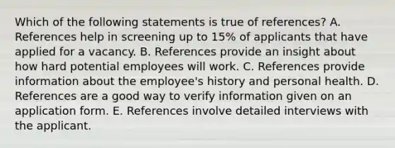 Which of the following statements is true of references? A. References help in screening up to 15% of applicants that have applied for a vacancy. B. References provide an insight about how hard potential employees will work. C. References provide information about the employee's history and personal health. D. References are a good way to verify information given on an application form. E. References involve detailed interviews with the applicant.