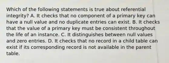 Which of the following statements is true about referential integrity? A. It checks that no component of a primary key can have a null value and no duplicate entries can exist. B. It checks that the value of a primary key must be consistent throughout the life of an instance. C. It distinguishes between null values and zero entries. D. It checks that no record in a child table can exist if its corresponding record is not available in the parent table.