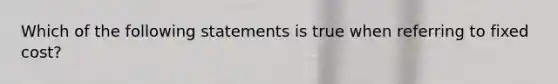 Which of the following statements is true when referring to fixed cost?