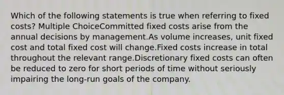 Which of the following statements is true when referring to fixed costs? Multiple ChoiceCommitted fixed costs arise from the annual decisions by management.As volume increases, unit fixed cost and total fixed cost will change.Fixed costs increase in total throughout the relevant range.Discretionary fixed costs can often be reduced to zero for short periods of time without seriously impairing the long-run goals of the company.