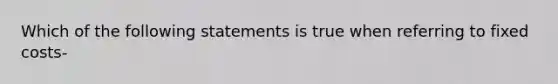 Which of the following statements is true when referring to fixed costs-