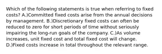 Which of the following statements is true when referring to fixed costs? A.)Committed fixed costs arise from the annual decisions by management. B.)Discretionary fixed costs can often be reduced to zero for short periods of time without seriously impairing the long-run goals of the company. C.)As volume increases, unit fixed cost and total fixed cost will change. D.)Fixed costs increase in total throughout the relevant range.