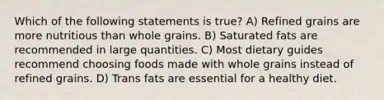 Which of the following statements is true? A) Refined grains are more nutritious than whole grains. B) Saturated fats are recommended in large quantities. C) Most dietary guides recommend choosing foods made with whole grains instead of refined grains. D) Trans fats are essential for a healthy diet.