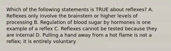 Which of the following statements is TRUE about reflexes? A. Reflexes only involve the brainstem or higher levels of processing B. Regulation of blood sugar by hormones is one example of a reflex C. Reflexes cannot be tested because they are internal D. Pulling a hand away from a hot flame is not a reflex; it is entirely voluntary