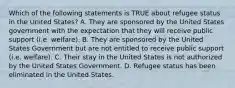 Which of the following statements is TRUE about refugee status in the United States? A. They are sponsored by the United States government with the expectation that they will receive public support (i.e. welfare). B. They are sponsored by the United States Government but are not entitled to receive public support (i.e. welfare). C. Their stay in the United States is not authorized by the United States Government. D. Refugee status has been eliminated in the United States.