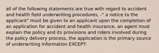 all of the following statements are true with regard to accident and health field underwriting procedures, -" a notice to the applicant" must be given to an applicant upon the completion of an application for accident and health insurance, an agent must explain the policy and its provisions and riders involved during the policy delivery process, the application is the primary source of underwriting information EXCEPT: