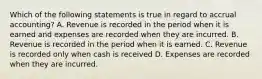 Which of the following statements is true in regard to accrual accounting? A. Revenue is recorded in the period when it is earned and expenses are recorded when they are incurred. B. Revenue is recorded in the period when it is earned. C. Revenue is recorded only when cash is received D. Expenses are recorded when they are incurred.