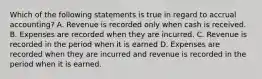 Which of the following statements is true in regard to accrual accounting? A. Revenue is recorded only when cash is received. B. Expenses are recorded when they are incurred. C. Revenue is recorded in the period when it is earned D. Expenses are recorded when they are incurred and revenue is recorded in the period when it is earned.