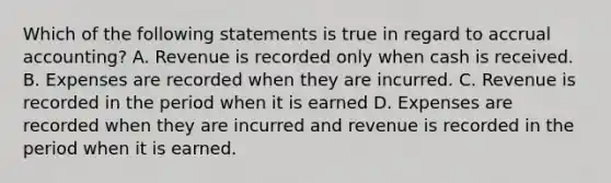 Which of the following statements is true in regard to accrual accounting? A. Revenue is recorded only when cash is received. B. Expenses are recorded when they are incurred. C. Revenue is recorded in the period when it is earned D. Expenses are recorded when they are incurred and revenue is recorded in the period when it is earned.