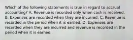 Which of the following statements is true in regard to accrual accounting? A. Revenue is recorded only when cash is received. B. Expenses are recorded when they are incurred. C. Revenue is recorded in the period when it is earned. D. Expenses are recorded when they are incurred and revenue is recorded in the period when it is earned.