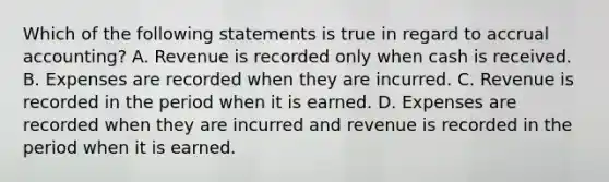 Which of the following statements is true in regard to accrual accounting? A. Revenue is recorded only when cash is received. B. Expenses are recorded when they are incurred. C. Revenue is recorded in the period when it is earned. D. Expenses are recorded when they are incurred and revenue is recorded in the period when it is earned.