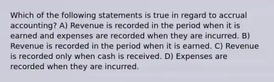 Which of the following statements is true in regard to accrual accounting? A) Revenue is recorded in the period when it is earned and expenses are recorded when they are incurred. B) Revenue is recorded in the period when it is earned. C) Revenue is recorded only when cash is received. D) Expenses are recorded when they are incurred.