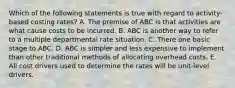 Which of the following statements is true with regard to activity-based costing rates? A. The premise of ABC is that activities are what cause costs to be incurred. B. ABC is another way to refer to a multiple departmental rate situation. C. There one basic stage to ABC. D. ABC is simpler and less expensive to implement than other traditional methods of allocating overhead costs. E. All cost drivers used to determine the rates will be unit-level drivers.