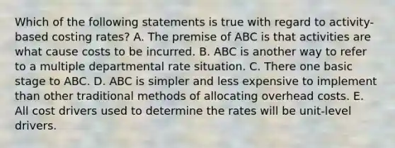 Which of the following statements is true with regard to activity-based costing rates? A. The premise of ABC is that activities are what cause costs to be incurred. B. ABC is another way to refer to a multiple departmental rate situation. C. There one basic stage to ABC. D. ABC is simpler and less expensive to implement than other traditional methods of allocating overhead costs. E. All cost drivers used to determine the rates will be unit-level drivers.