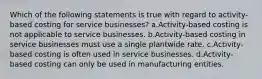 Which of the following statements is true with regard to activity-based costing for service businesses? a.Activity-based costing is not applicable to service businesses. b.Activity-based costing in service businesses must use a single plantwide rate. c.Activity-based costing is often used in service businesses. d.Activity-based costing can only be used in manufacturing entities.