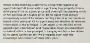 Which of the following statements is true with regard to an agent's duties? A) A real estate agent may buy property from a third party if it is at a good price and then sell the property to his or her principal at a higher price. B) An agent must always scrupulously account for money coming into his or her hands on behalf of his principal. C) An agent need not disclose all relevant information to the principal. D) An agent is not entitled to the agreed-upon commission and reasonable expenses undertaken on behalf of his or her principal in carrying out his or her duties. E) An agent cannot act for two principals even with the knowledge and consent of those principals.