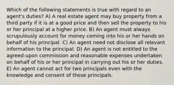 Which of the following statements is true with regard to an agent's duties? A) A real estate agent may buy property from a third party if it is at a good price and then sell the property to his or her principal at a higher price. B) An agent must always scrupulously account for money coming into his or her hands on behalf of his principal. C) An agent need not disclose all relevant information to the principal. D) An agent is not entitled to the agreed-upon commission and reasonable expenses undertaken on behalf of his or her principal in carrying out his or her duties. E) An agent cannot act for two principals even with the knowledge and consent of those principals.