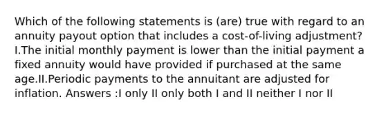 Which of the following statements is (are) true with regard to an annuity payout option that includes a cost-of-living adjustment?I.The initial monthly payment is lower than the initial payment a fixed annuity would have provided if purchased at the same age.II.Periodic payments to the annuitant are adjusted for inflation. Answers :I only II only both I and II neither I nor II