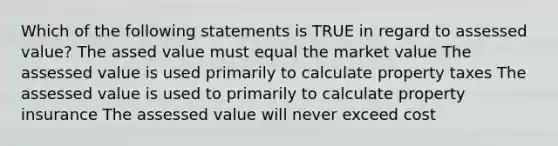 Which of the following statements is TRUE in regard to assessed value? The assed value must equal the market value The assessed value is used primarily to calculate property taxes The assessed value is used to primarily to calculate property insurance The assessed value will never exceed cost