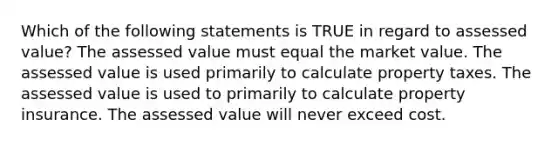 Which of the following statements is TRUE in regard to assessed value? The assessed value must equal the market value. The assessed value is used primarily to calculate property taxes. The assessed value is used to primarily to calculate property insurance. The assessed value will never exceed cost.