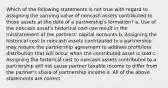 Which of the following statements is not true with regard to assigning the carrying value of noncash assets contributed to those assets at the date of a partnership's formation? a. Use of the noncash asset's historical cost can result in the misstatement of the partners' capital accounts b. Assigning the historical cost to noncash assets contributed to a partnership may require the partnership agreement to address profit/loss distribution that will occur when the contributed asset is sold c. Assigning the historical cost to noncash assets contributed to a partnership will not cause partner taxable income to differ from the partner's share of partnership income d. All of the above statements are correct