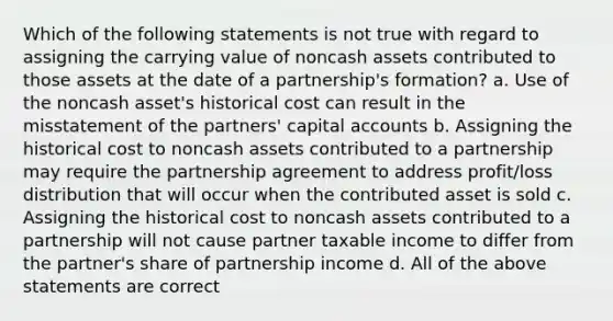 Which of the following statements is not true with regard to assigning the carrying value of noncash assets contributed to those assets at the date of a partnership's formation? a. Use of the noncash asset's historical cost can result in the misstatement of the partners' capital accounts b. Assigning the historical cost to noncash assets contributed to a partnership may require the partnership agreement to address profit/loss distribution that will occur when the contributed asset is sold c. Assigning the historical cost to noncash assets contributed to a partnership will not cause partner taxable income to differ from the partner's share of partnership income d. All of the above statements are correct