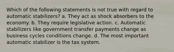 ​Which of the following statements is not true with regard to automatic stabilizers? a. ​They act as shock absorbers to the economy. b. ​They require legislative action. c. ​Automatic stabilizers like government transfer payments change as business cycles conditions change. d. ​The most important automatic stabilizer is the tax system.