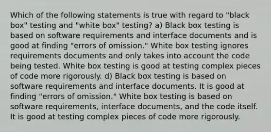 Which of the following statements is true with regard to "black box" testing and "white box" testing? a) Black box testing is based on software requirements and interface documents and is good at finding "errors of omission." White box testing ignores requirements documents and only takes into account the code being tested. White box testing is good at testing complex pieces of code more rigorously. d) Black box testing is based on software requirements and interface documents. It is good at finding "errors of omission." White box testing is based on software requirements, interface documents, and the code itself. It is good at testing complex pieces of code more rigorously.