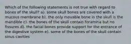 Which of the following statements is not true with regard to bones of the skull? a). some skull bones are covered with a mucous membrane b). the only movable bone in the skull is the mandible c). the bones of the skull contain foramina but no fissures d). the facial bones provide support for the entrance of the digestive system e). some of the bones of the skull contain sinus cavities