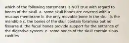 which of the following statements is NOT true with regard to bones of the skull. a. some skull bones are covered with a mucous membrane b. the only movable bone in the skull is the mandible c. the bones of the skull contain foramina but no fissures d. the facial bones provide support for the entrance of the digestive system. e. some bones of the skull contain sinus cavities