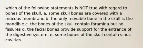 which of the following statements is NOT true with regard to bones of the skull. a. some skull bones are covered with a mucous membrane b. the only movable bone in the skull is the mandible c. the bones of the skull contain foramina but no fissures d. the facial bones provide support for the entrance of the digestive system. e. some bones of the skull contain sinus cavities