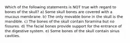 Which of the following statements is NOT true with regard to bones of the skull? a) Some skull bones are covered with a mucous membrane. b) The only movable bone in the skull is the mandible. c) The bones of the skull contain foramina but no fissures. d) The facial bones provide support for the entrance of the digestive system. e) Some bones of the skull contain sinus cavities.