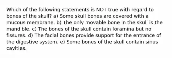 Which of the following statements is NOT true with regard to bones of the skull? a) Some skull bones are covered with a mucous membrane. b) The only movable bone in the skull is the mandible. c) The bones of the skull contain foramina but no fissures. d) The facial bones provide support for the entrance of the digestive system. e) Some bones of the skull contain sinus cavities.