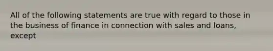 All of the following statements are true with regard to those in the business of finance in connection with sales and loans, except