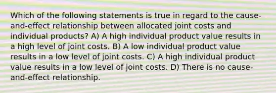 Which of the following statements is true in regard to the cause-and-eﬀect relationship between allocated joint costs and individual products? A) A high individual product value results in a high level of joint costs. B) A low individual product value results in a low level of joint costs. C) A high individual product value results in a low level of joint costs. D) There is no cause-and-eﬀect relationship.