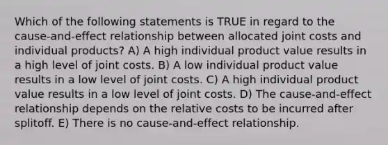 Which of the following statements is TRUE in regard to the cause-and-effect relationship between allocated joint costs and individual products? A) A high individual product value results in a high level of joint costs. B) A low individual product value results in a low level of joint costs. C) A high individual product value results in a low level of joint costs. D) The cause-and-effect relationship depends on the relative costs to be incurred after splitoff. E) There is no cause-and-effect relationship.