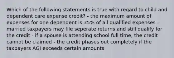 Which of the following statements is true with regard to child and dependent care expense credit? - the maximum amount of expenses for one dependent is 35% of all qualified expenses - married taxpayers may file seperate returns and still qualify for the credit - if a spouse is attending school full time, the credit cannot be claimed - the credit phases out completely if the taxpayers AGI exceeds certain amounts