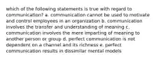 which of the following statements is true with regard to communication? a. communication cannot be used to motivate and control employees in an organization b. communication involves the transfer and understanding of meaning c. communication involves the mere imparting of meaning to another person or group d. perfect communication is not dependent on a channel and its richness e. perfect communication results in dissimilar mental models