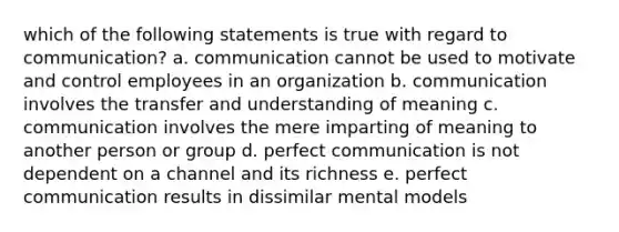 which of the following statements is true with regard to communication? a. communication cannot be used to motivate and control employees in an organization b. communication involves the transfer and understanding of meaning c. communication involves the mere imparting of meaning to another person or group d. perfect communication is not dependent on a channel and its richness e. perfect communication results in dissimilar mental models